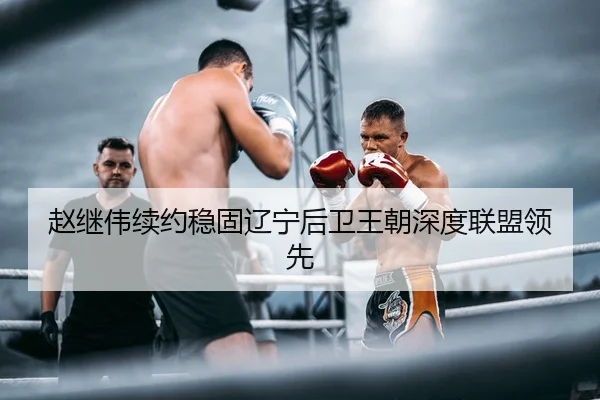 赵继伟续约稳固辽宁后卫王朝深度联盟领先